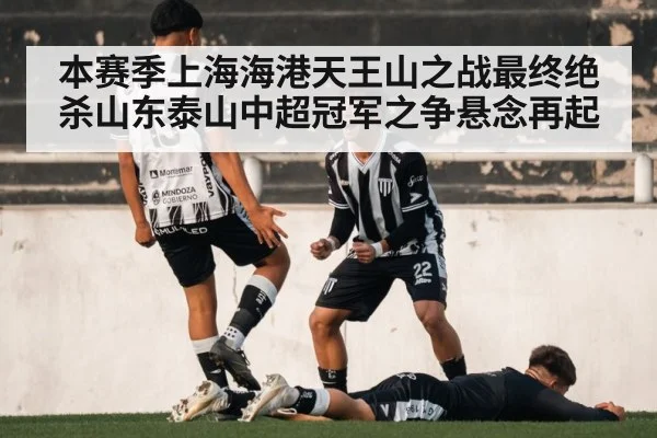 本赛季上海海港天王山之战最终绝杀山东泰山中超冠军之争悬念再起